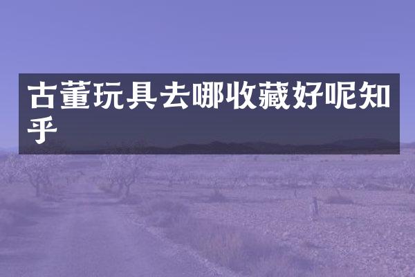 古董玩具去哪收藏好呢知乎