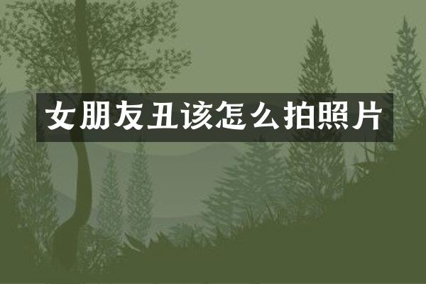 女朋友丑该怎么拍照片