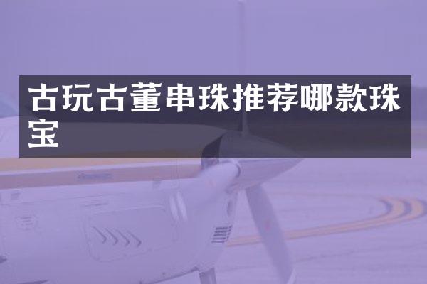 古玩古董串珠推荐哪款珠宝