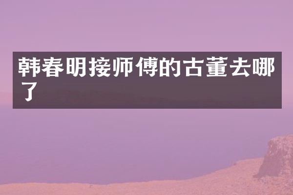 韩春明接师傅的古董去哪了