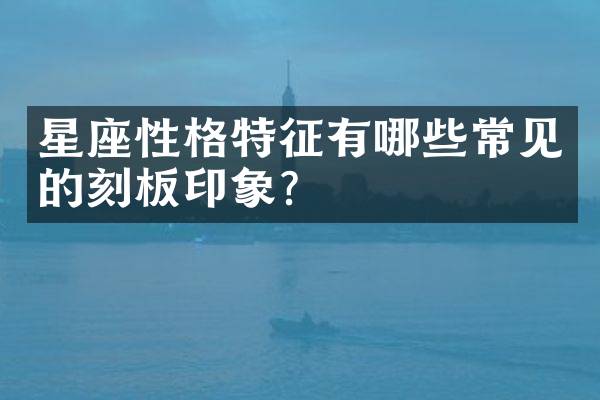 星座性格特征有哪些常见的刻板印象？