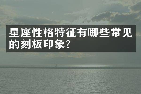 星座性格特征有哪些常见的刻板印象？