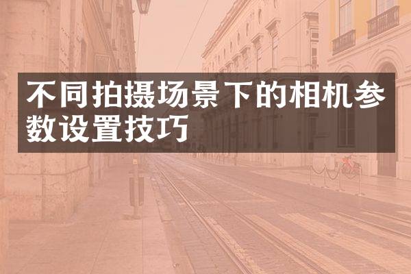 不同拍摄场景下的相机参数设置技巧