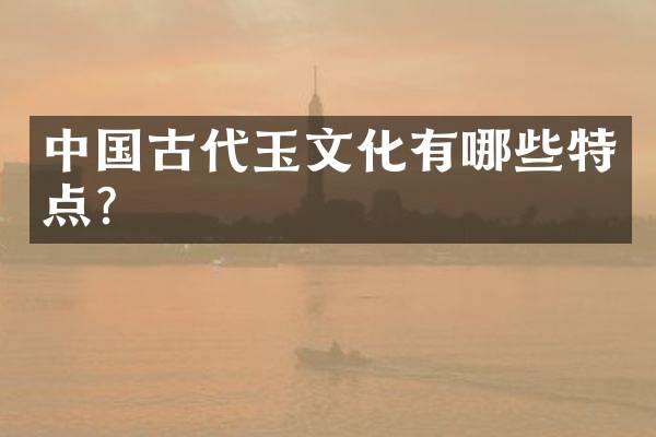 中国古代玉文化有哪些特点？