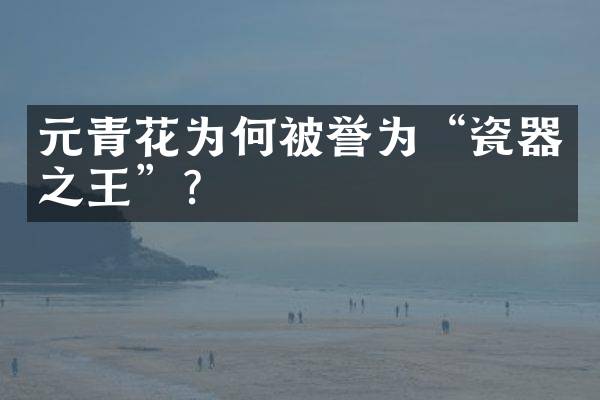 元青花为何被誉为&ldquo;瓷器之王&rdquo;？