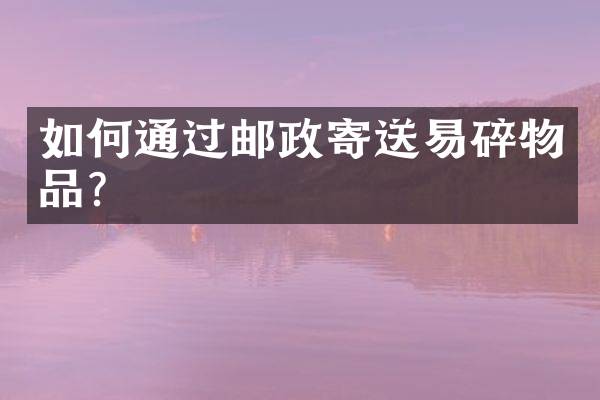 如何通过邮政寄送易碎物品？