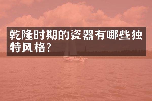 乾隆时期的瓷器有哪些独特风格？