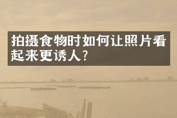 拍摄食物时如何让照片看起来更诱人？