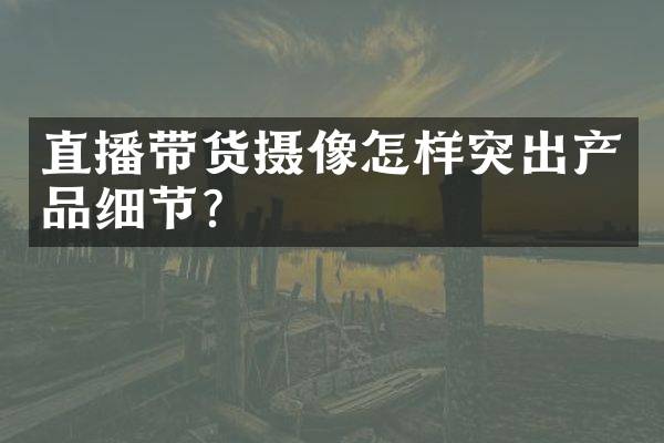 直播带货摄像怎样突出产品细节？