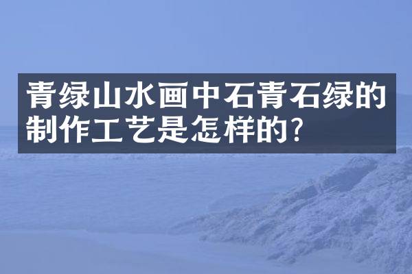 青绿山水画中石青石绿的制作工艺是怎样的？