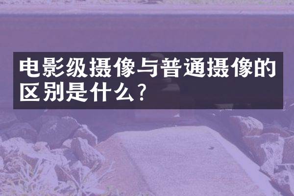 电影级摄像与普通摄像的区别是什么？