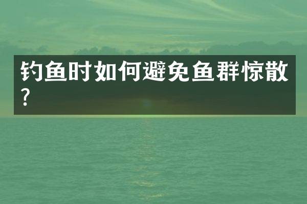 钓鱼时如何避免鱼群惊散？