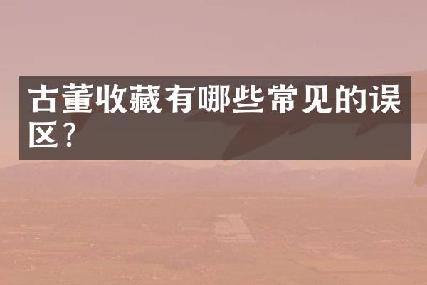 古董收藏有哪些常见的误区？