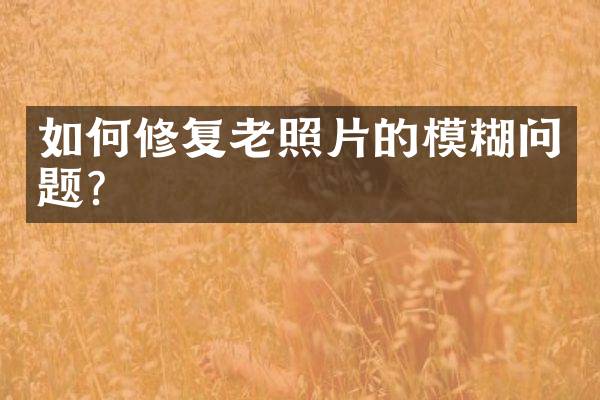 如何修复老照片的模糊问题？