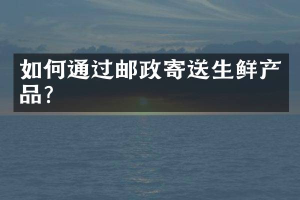 如何通过邮政寄送生鲜产品？