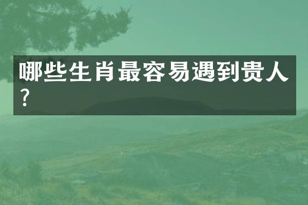 哪些生肖最容易遇到贵人？