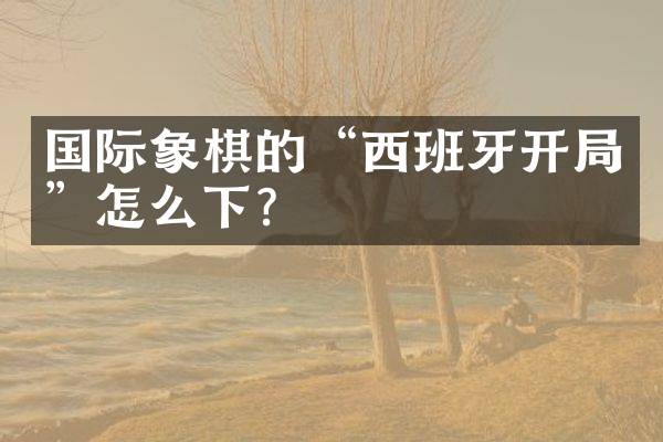 国际象棋的&ldquo;西班牙开局&rdquo;怎么下？