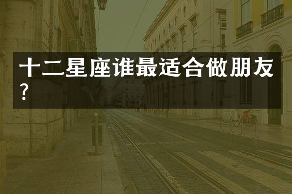 十二星座谁最适合做朋友？