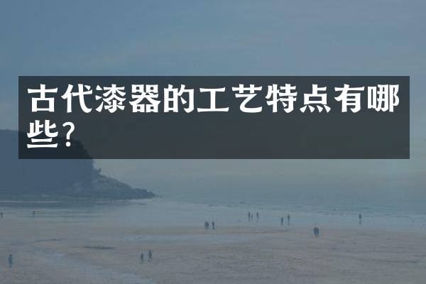 古代漆器的工艺特点有哪些？