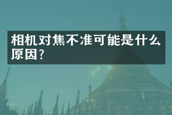 相机对焦不准可能是什么原因？