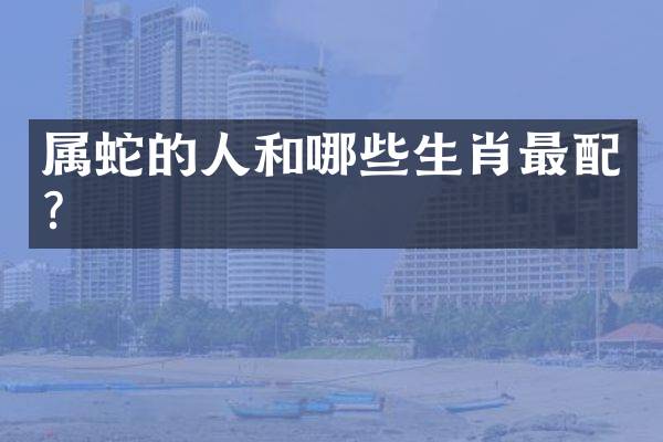 属蛇的人和哪些生肖最配？