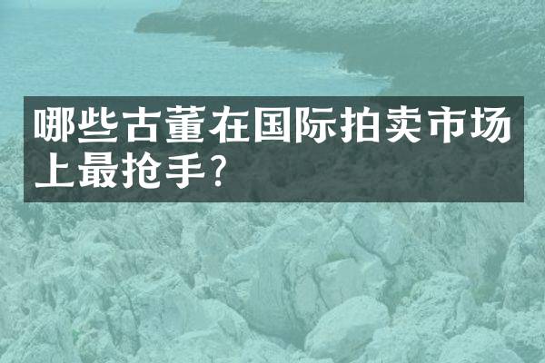 哪些古董在国际拍卖市场上最抢手？