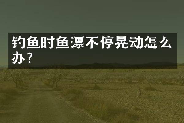 钓鱼时鱼漂不停晃动怎么办？