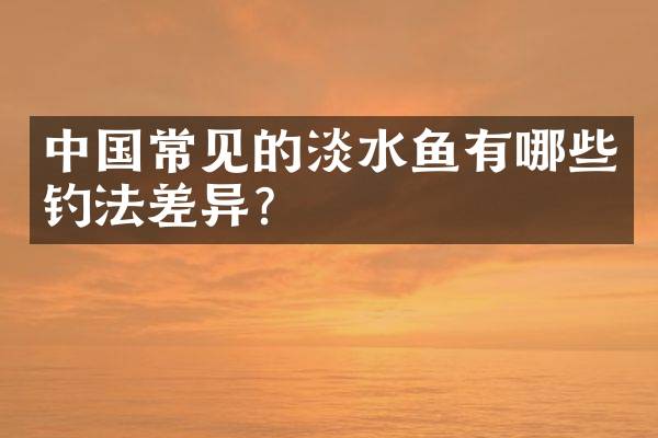 中国常见的淡水鱼有哪些钓法差异？