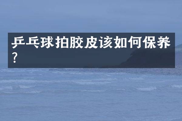 乒乓球拍胶皮该如何保养？