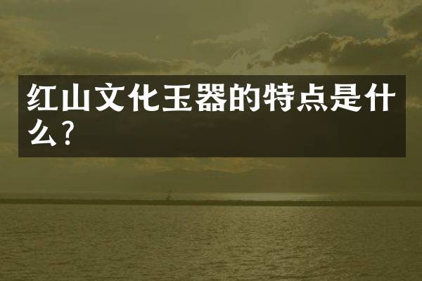 红山文化玉器的特点是什么？