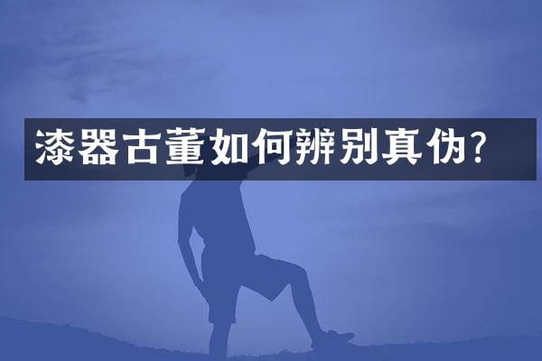 漆器古董如何辨别真伪？