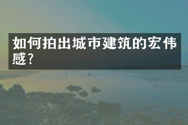 如何拍出城市建筑的宏伟感？