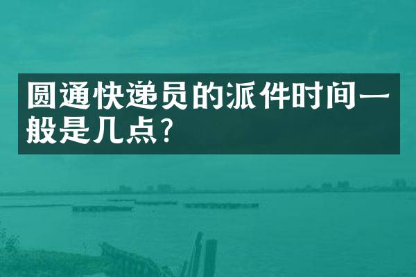 圆通快递员的派件时间一般是几点？