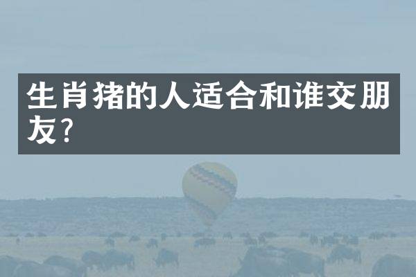 生肖猪的人适合和谁交朋友？
