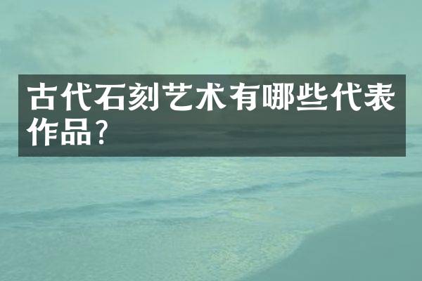 古代石刻艺术有哪些代表作品？