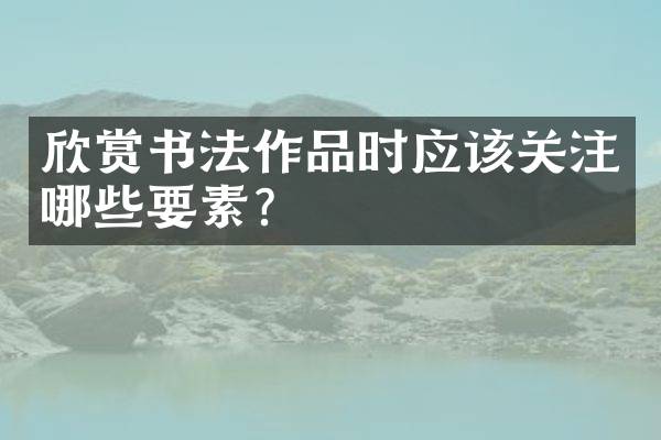 欣赏书法作品时应该关注哪些要素？