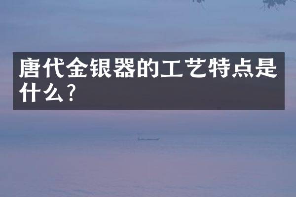 唐代金银器的工艺特点是什么？