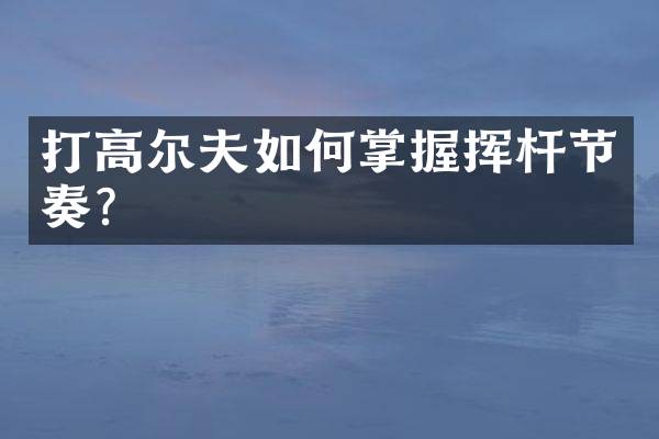 打高尔夫如何掌握挥杆节奏？
