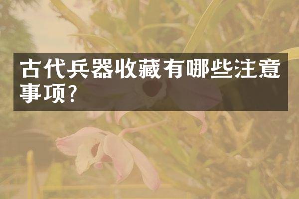 古代兵器收藏有哪些注意事项？