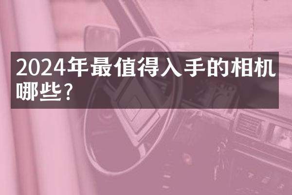 2024年最值得入手的相机有哪些？