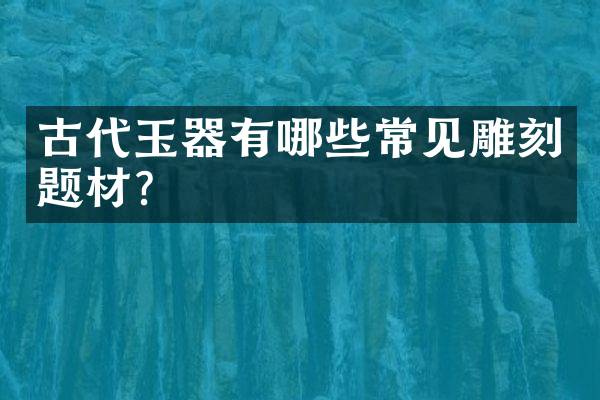古代玉器有哪些常见雕刻题材？