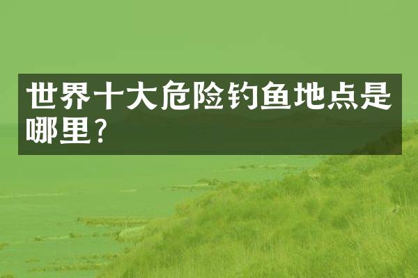 世界十大危险钓鱼地点是哪里？