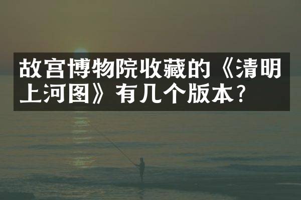 故宫博物院收藏的《清明上河图》有几个版本？