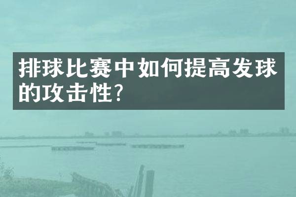 排球比赛中如何提高发球的攻击性？