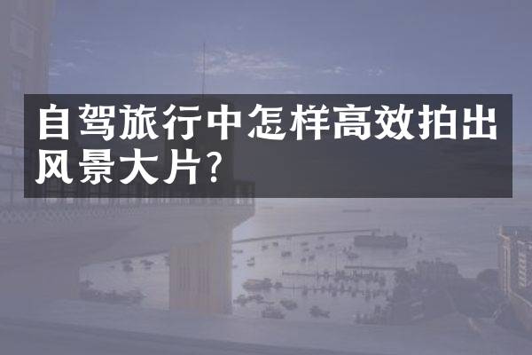 自驾旅行中怎样高效拍出风景大片？