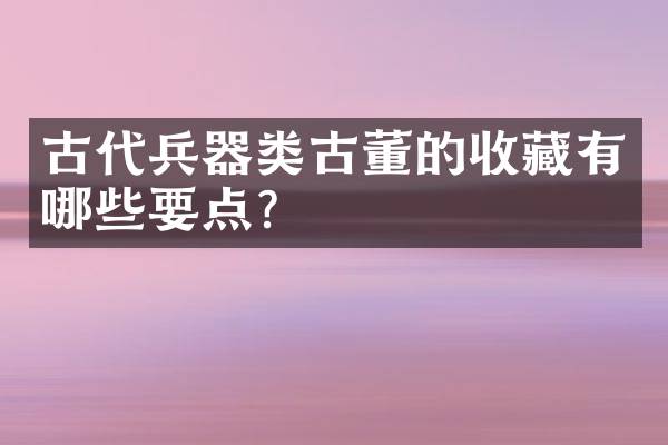 古代兵器类古董的收藏有哪些要点？