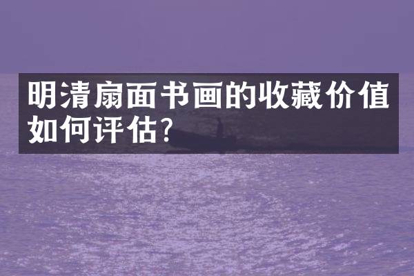 明清扇面书画的收藏价值如何评估？