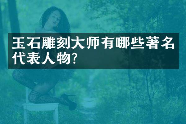 玉石雕刻大师有哪些著名代表人物？