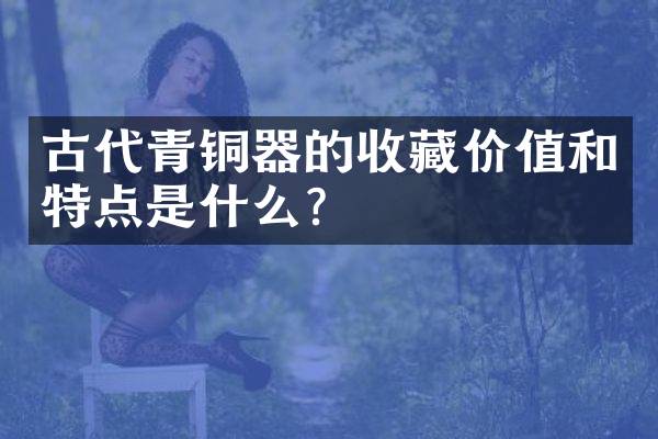 古代青铜器的收藏价值和特点是什么？