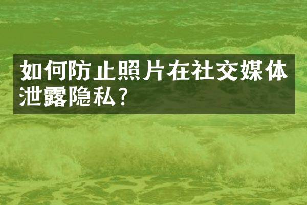 如何防止照片在社交媒体泄露隐私？